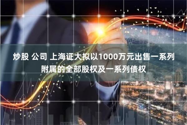 炒股 公司 上海证大拟以1000万元出售一系列附属的全部股权及一系列债权