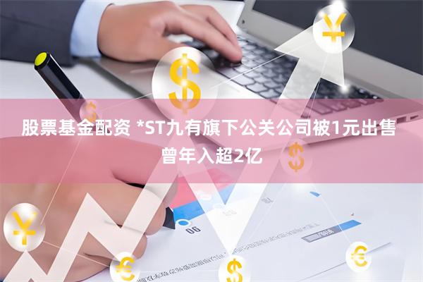 股票基金配资 *ST九有旗下公关公司被1元出售 曾年入超2亿