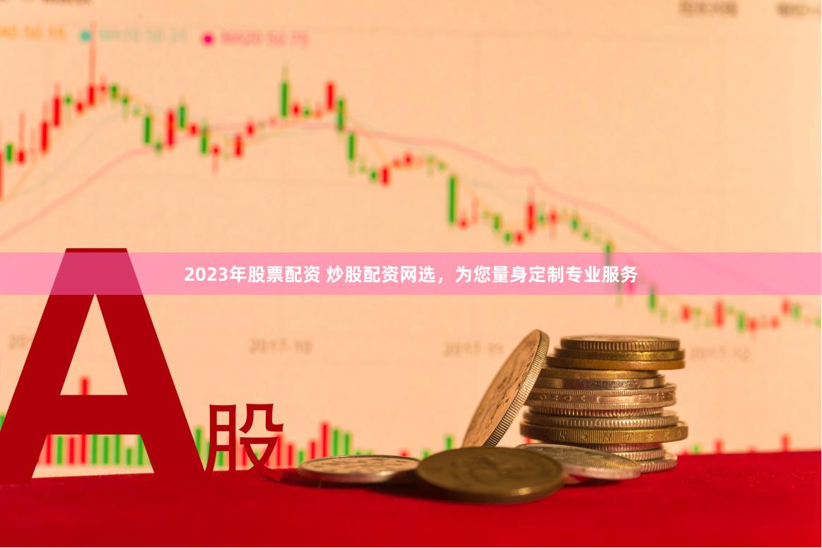 2023年股票配资 炒股配资网选，为您量身定制专业服务