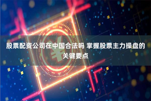 股票配资公司在中国合法吗 掌握股票主力操盘的关键要点