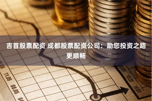 吉首股票配资 成都股票配资公司：助您投资之路更顺畅