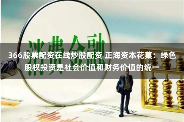 366股票配资在线炒股配资 正海资本花菓：绿色股权投资是社会价值和财务价值的统一