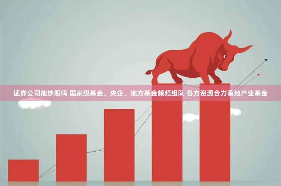 证券公司能炒股吗 国家级基金、央企、地方基金频频组队 各方资源合力落地产业基金
