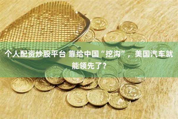 个人配资炒股平台 靠给中国“挖沟”，美国汽车就能领先了？