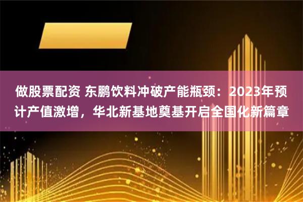 做股票配资 东鹏饮料冲破产能瓶颈：2023年预计产值激增，华北新基地奠基开启全国化新篇章
