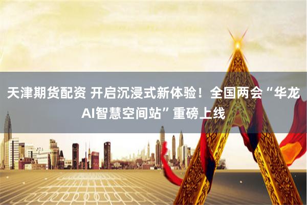 天津期货配资 开启沉浸式新体验！全国两会“华龙AI智慧空间站”重磅上线