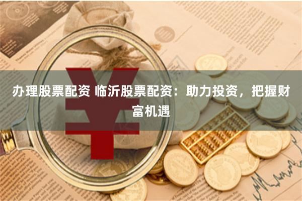 办理股票配资 临沂股票配资：助力投资，把握财富机遇