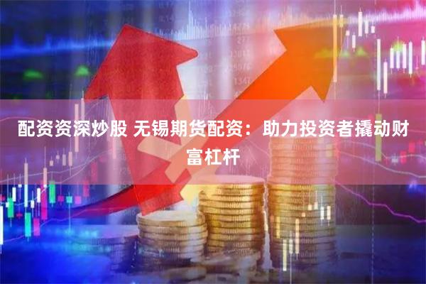 配资资深炒股 无锡期货配资：助力投资者撬动财富杠杆
