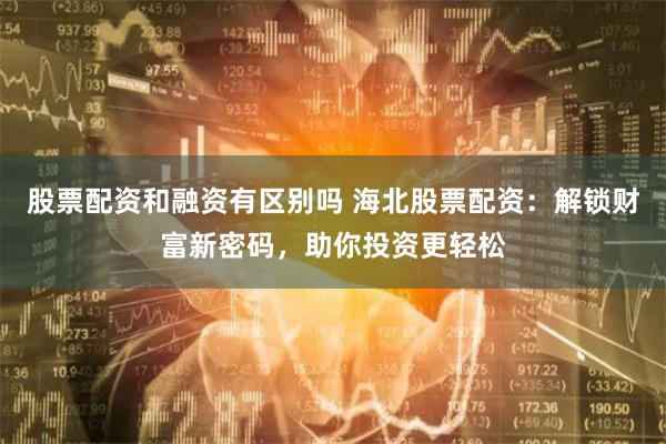 股票配资和融资有区别吗 海北股票配资：解锁财富新密码，助你投资更轻松