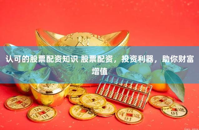认可的股票配资知识 股票配资，投资利器，助你财富增值