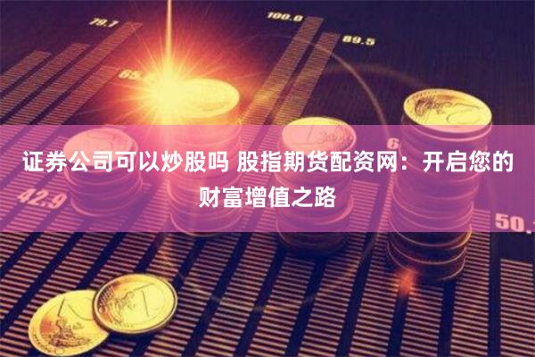 证券公司可以炒股吗 股指期货配资网：开启您的财富增值之路
