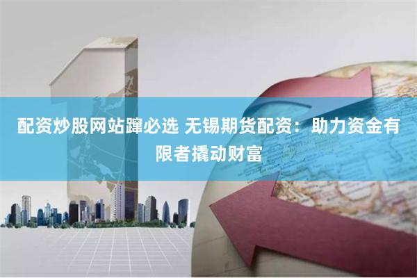 配资炒股网站蹿必选 无锡期货配资：助力资金有限者撬动财富