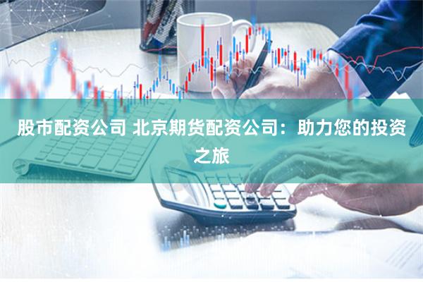 股市配资公司 北京期货配资公司:助力您的投资之旅