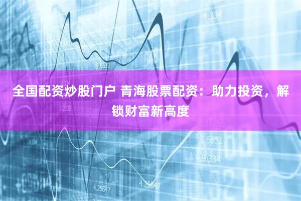 全国配资炒股门户 青海股票配资：助力投资，解锁财富新高度