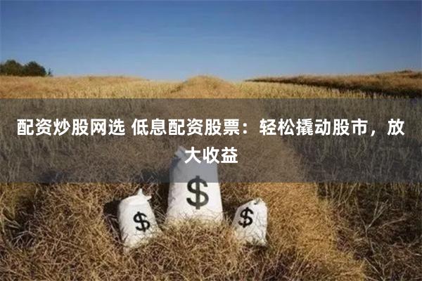 配资炒股网选 低息配资股票：轻松撬动股市，放大收益