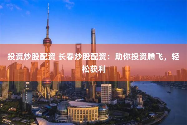 投资炒股配资 长春炒股配资：助你投资腾飞，轻松获利