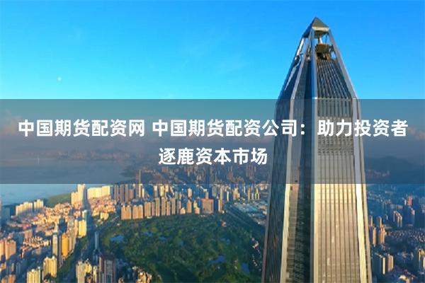 中国期货配资网 中国期货配资公司：助力投资者逐鹿资本市场