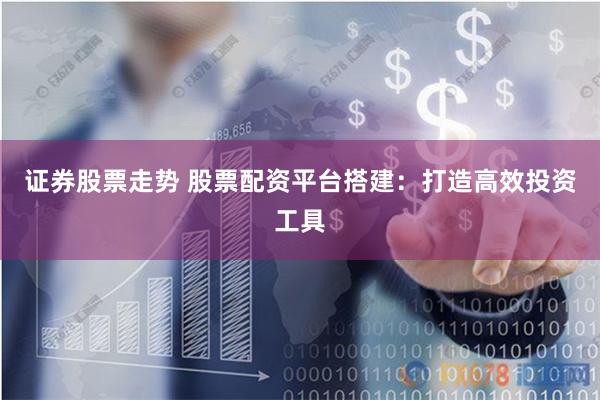 证券股票走势 股票配资平台搭建：打造高效投资工具