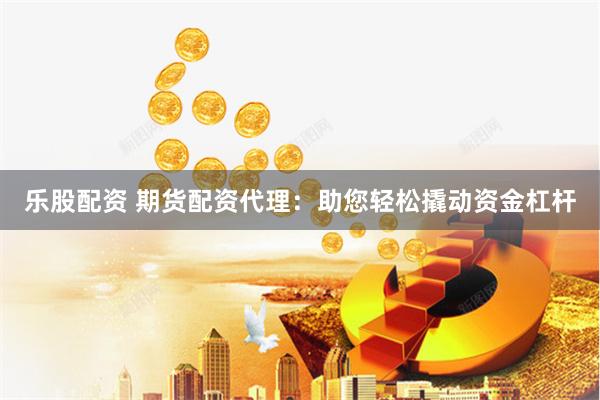 乐股配资 期货配资代理：助您轻松撬动资金杠杆