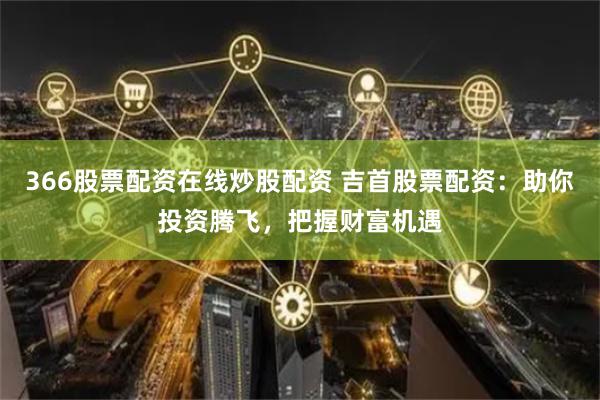 366股票配资在线炒股配资 吉首股票配资：助你投资腾飞，把握财富机遇