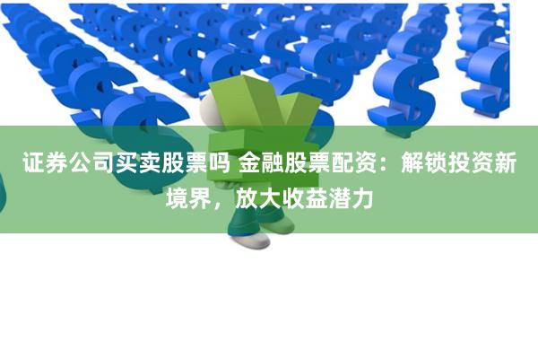 证券公司买卖股票吗 金融股票配资：解锁投资新境界，放大收益潜力