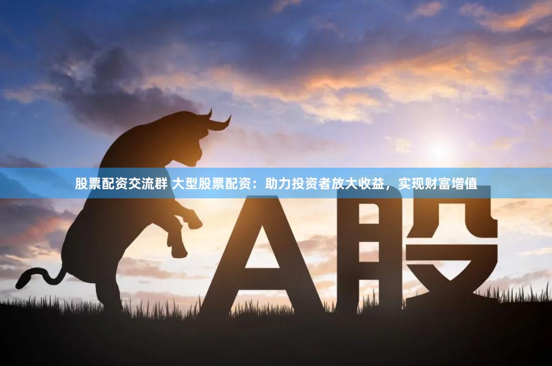 股票配资交流群 大型股票配资：助力投资者放大收益，实现财富增值
