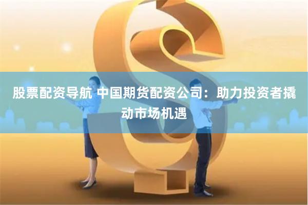 股票配资导航 中国期货配资公司：助力投资者撬动市场机遇